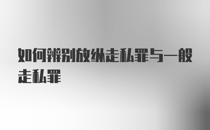 如何辨别放纵走私罪与一般走私罪