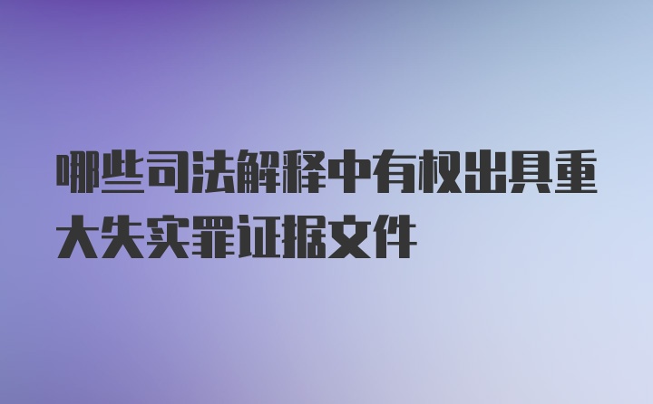 哪些司法解释中有权出具重大失实罪证据文件