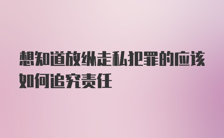 想知道放纵走私犯罪的应该如何追究责任