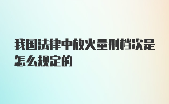 我国法律中放火量刑档次是怎么规定的