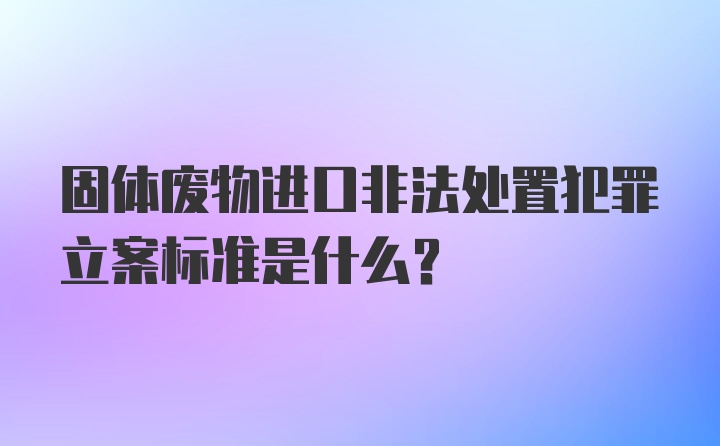 固体废物进口非法处置犯罪立案标准是什么？