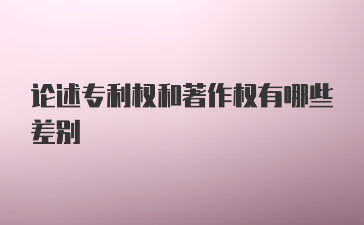 论述专利权和著作权有哪些差别