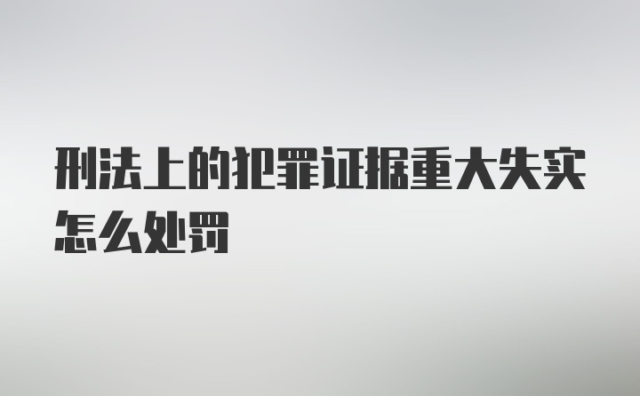 刑法上的犯罪证据重大失实怎么处罚