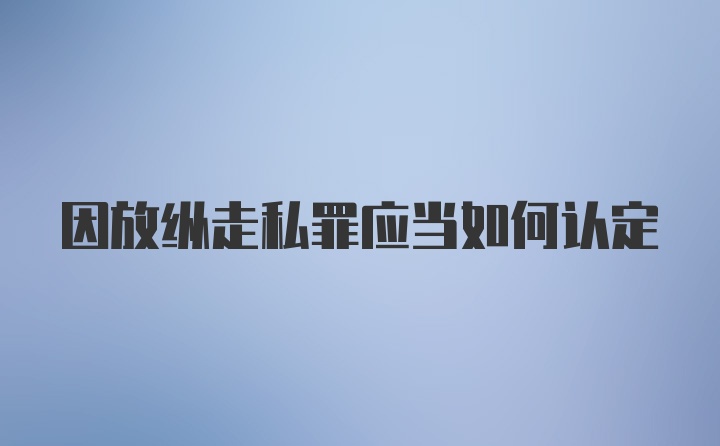 因放纵走私罪应当如何认定