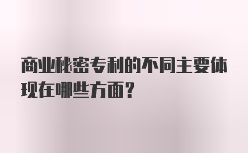 商业秘密专利的不同主要体现在哪些方面？