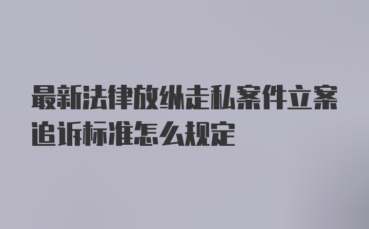 最新法律放纵走私案件立案追诉标准怎么规定