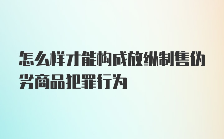 怎么样才能构成放纵制售伪劣商品犯罪行为