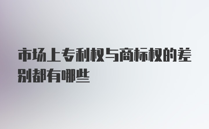 市场上专利权与商标权的差别都有哪些