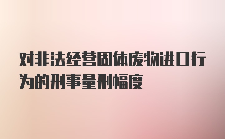 对非法经营固体废物进口行为的刑事量刑幅度