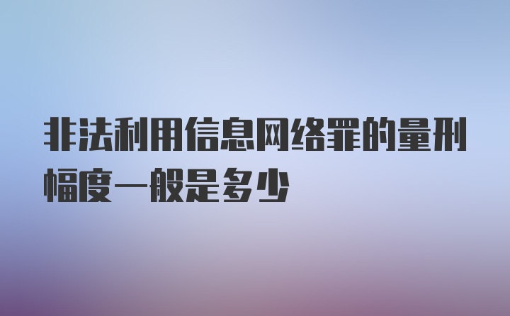 非法利用信息网络罪的量刑幅度一般是多少