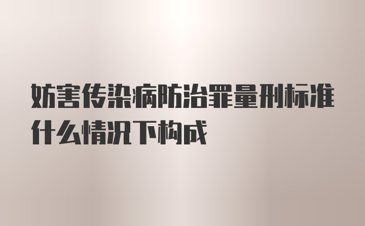 妨害传染病防治罪量刑标准什么情况下构成