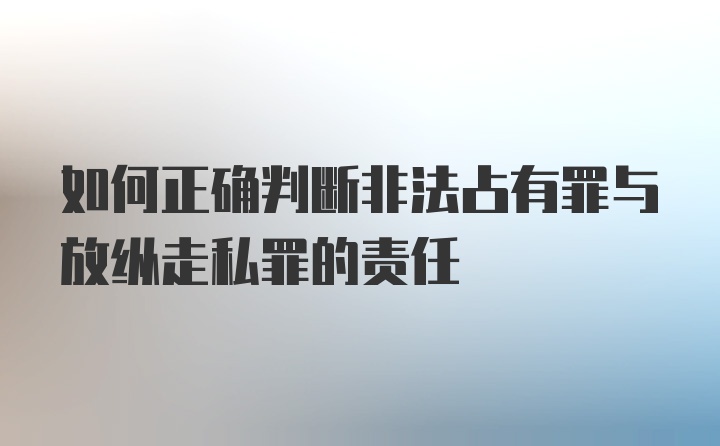 如何正确判断非法占有罪与放纵走私罪的责任