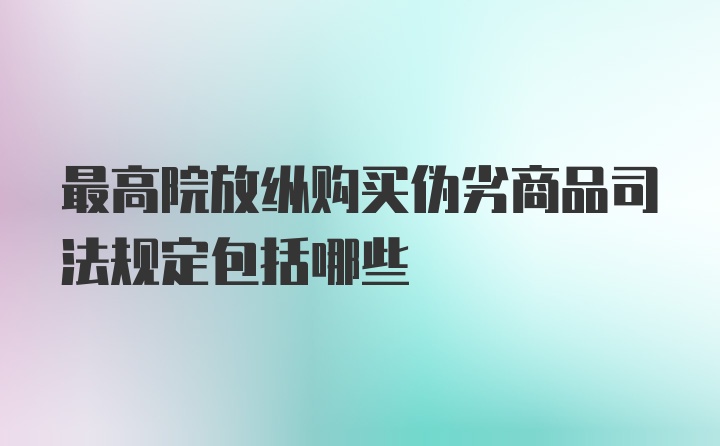 最高院放纵购买伪劣商品司法规定包括哪些