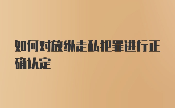 如何对放纵走私犯罪进行正确认定