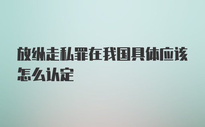 放纵走私罪在我国具体应该怎么认定