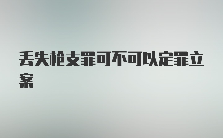 丢失枪支罪可不可以定罪立案