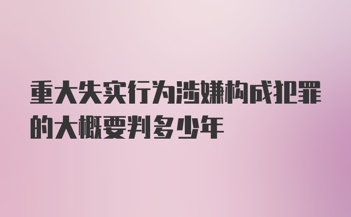 重大失实行为涉嫌构成犯罪的大概要判多少年