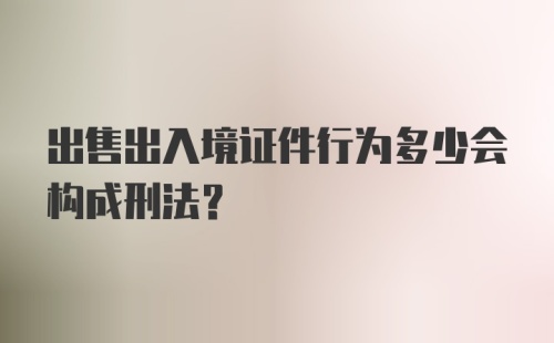 出售出入境证件行为多少会构成刑法？