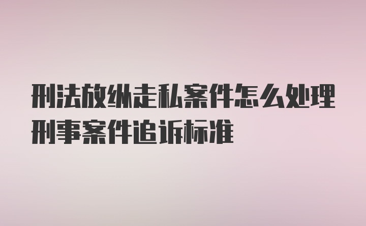 刑法放纵走私案件怎么处理刑事案件追诉标准