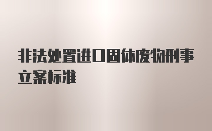 非法处置进口固体废物刑事立案标准