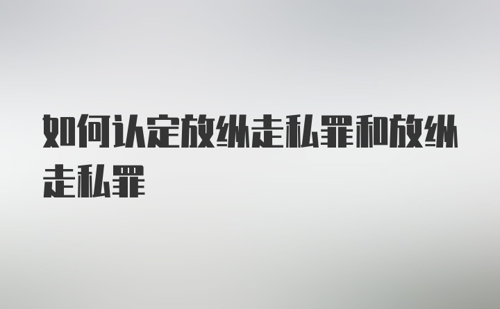 如何认定放纵走私罪和放纵走私罪