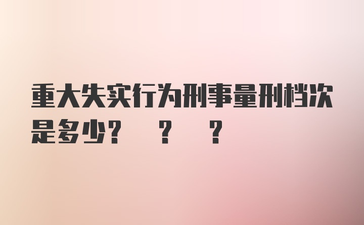 重大失实行为刑事量刑档次是多少? ? ?