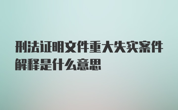 刑法证明文件重大失实案件解释是什么意思