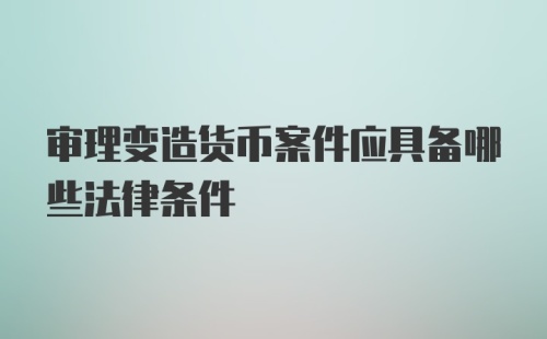 审理变造货币案件应具备哪些法律条件