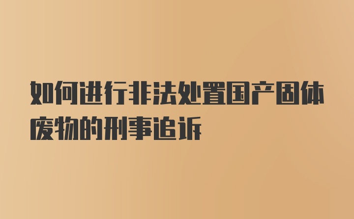 如何进行非法处置国产固体废物的刑事追诉