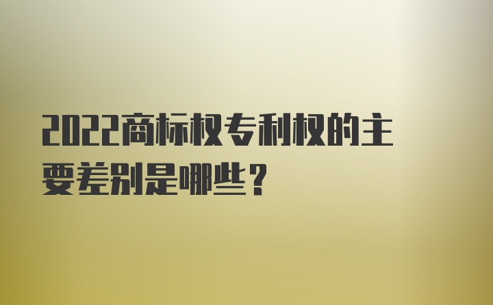 2022商标权专利权的主要差别是哪些？