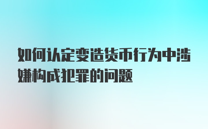 如何认定变造货币行为中涉嫌构成犯罪的问题