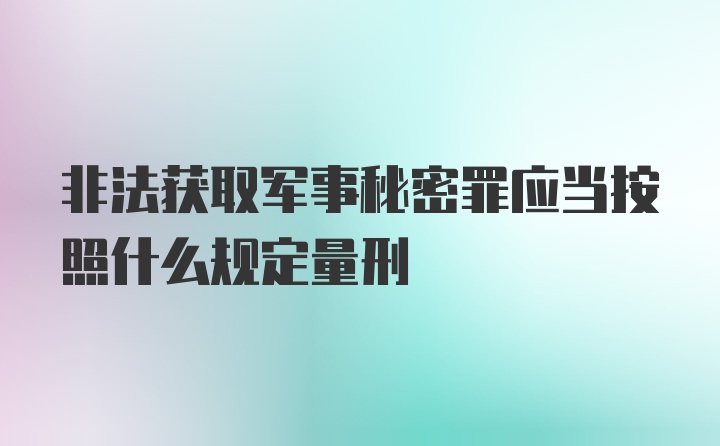 非法获取军事秘密罪应当按照什么规定量刑