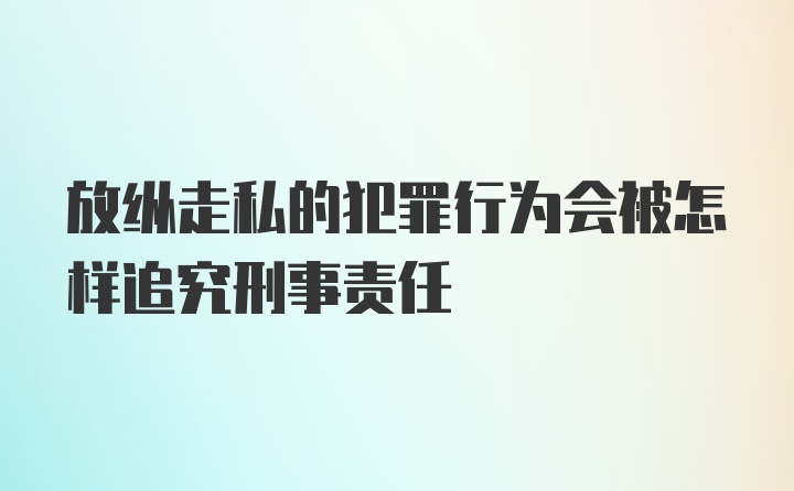 放纵走私的犯罪行为会被怎样追究刑事责任