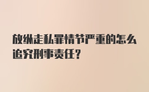 放纵走私罪情节严重的怎么追究刑事责任？