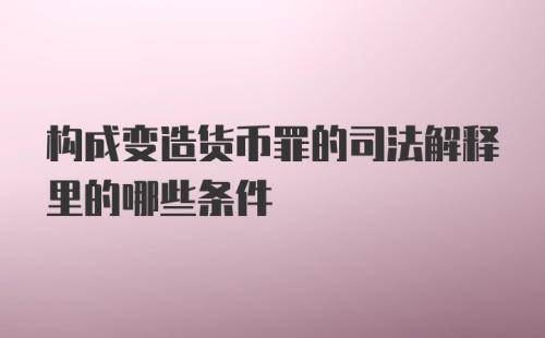 构成变造货币罪的司法解释里的哪些条件