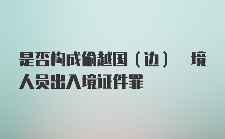 是否构成偷越国(边) 境人员出入境证件罪