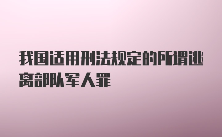 我国适用刑法规定的所谓逃离部队军人罪