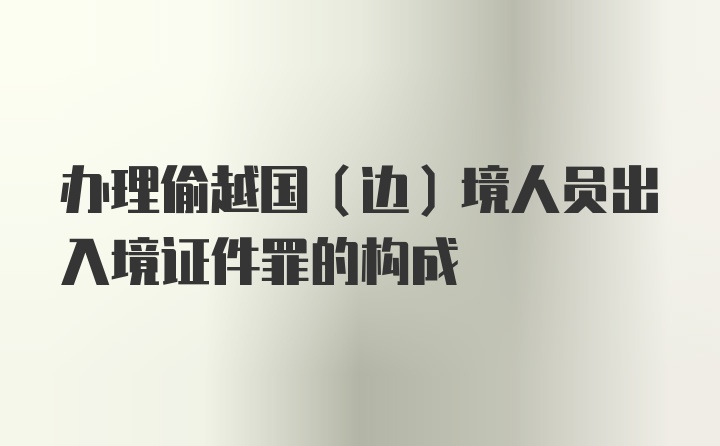 办理偷越国（边）境人员出入境证件罪的构成