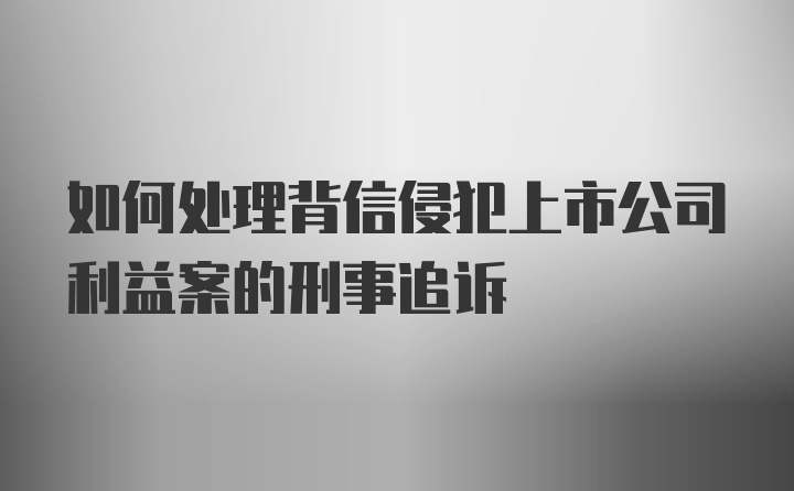 如何处理背信侵犯上市公司利益案的刑事追诉