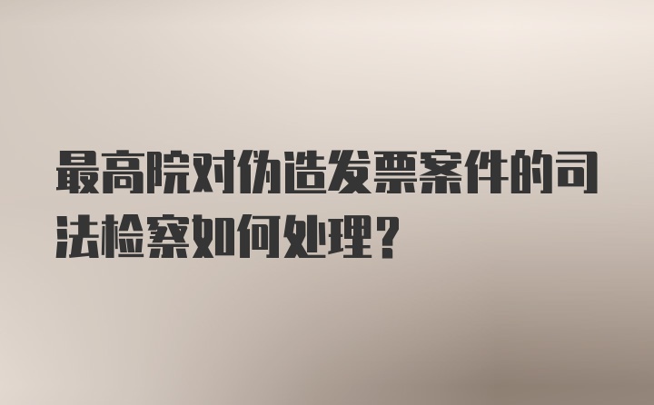 最高院对伪造发票案件的司法检察如何处理？