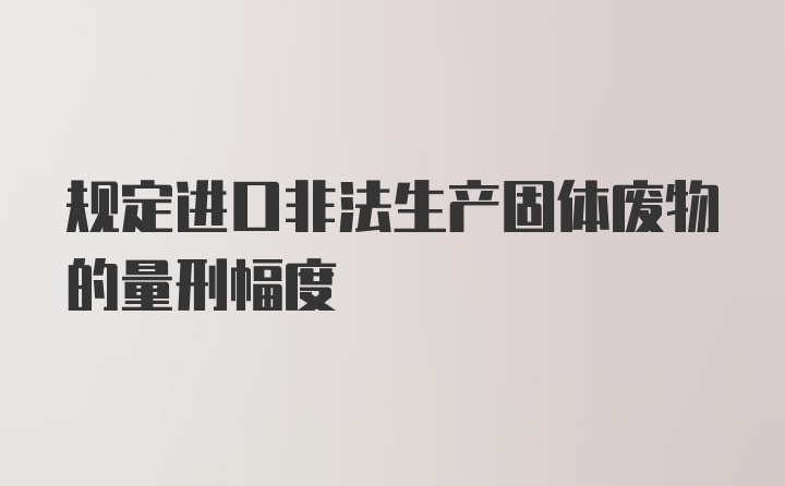 规定进口非法生产固体废物的量刑幅度