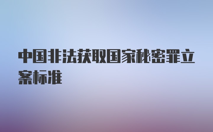 中国非法获取国家秘密罪立案标准