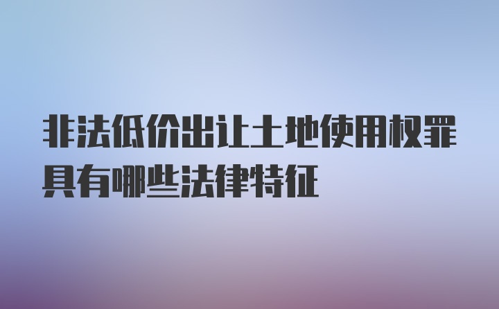 非法低价出让土地使用权罪具有哪些法律特征