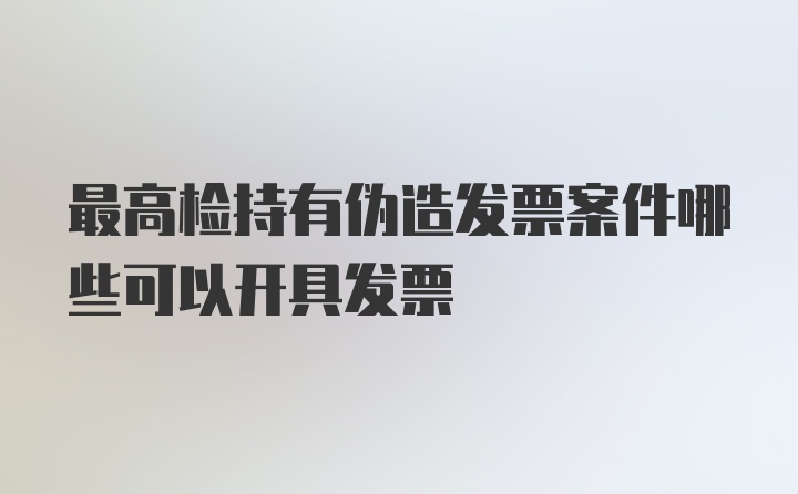 最高检持有伪造发票案件哪些可以开具发票