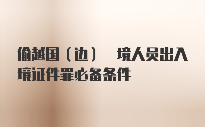 偷越国(边) 境人员出入境证件罪必备条件