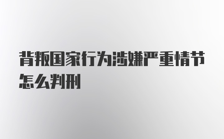 背叛国家行为涉嫌严重情节怎么判刑