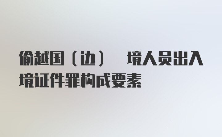 偷越国(边) 境人员出入境证件罪构成要素