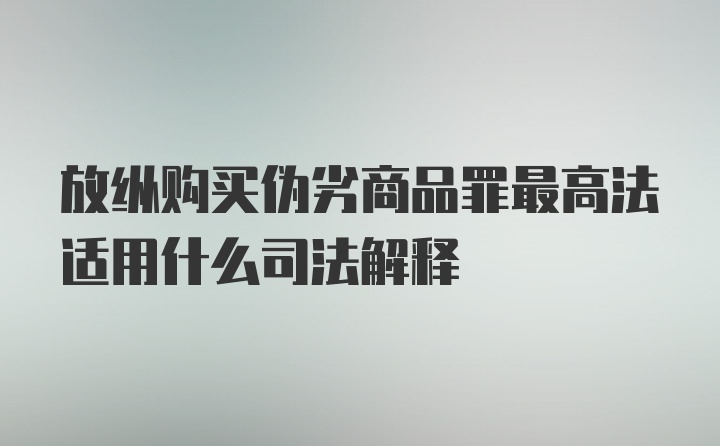 放纵购买伪劣商品罪最高法适用什么司法解释