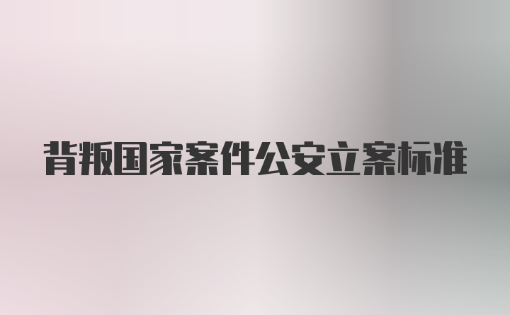 背叛国家案件公安立案标准