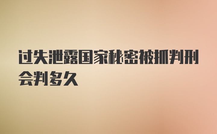 过失泄露国家秘密被抓判刑会判多久